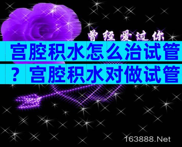 宫腔积水怎么治试管？宫腔积水对做试管有影响吗？