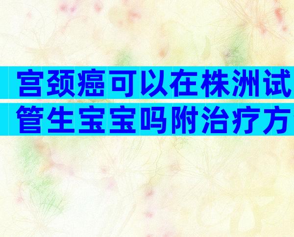 宫颈癌可以在株洲试管生宝宝吗附治疗方法及生活禁忌