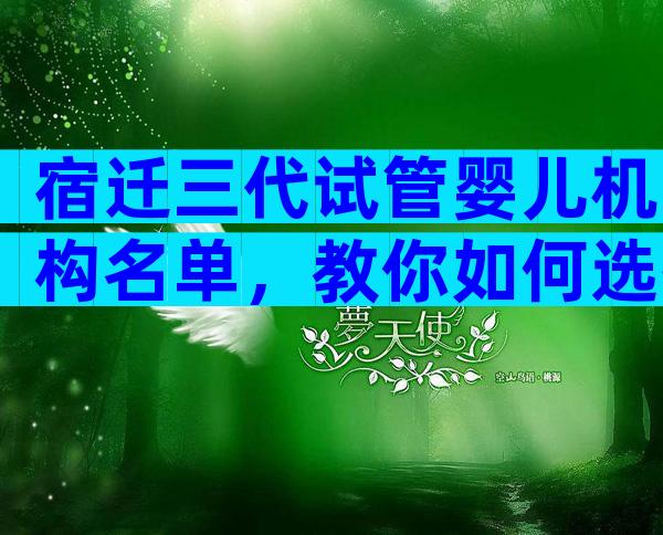 宿迁三代试管婴儿机构名单，教你如何选择医院。