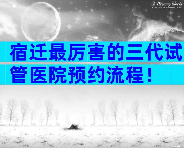 宿迁最厉害的三代试管医院预约流程！