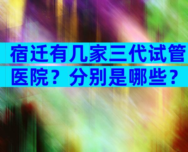 宿迁有几家三代试管医院？分别是哪些？