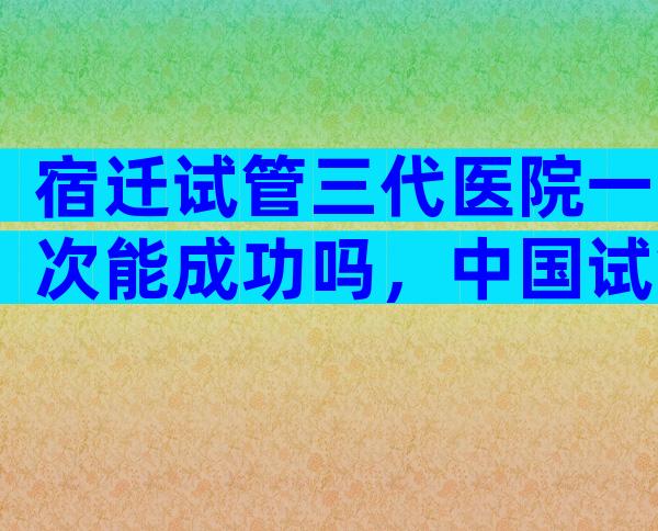 宿迁试管三代医院一次能成功吗，中国试管医院有哪些