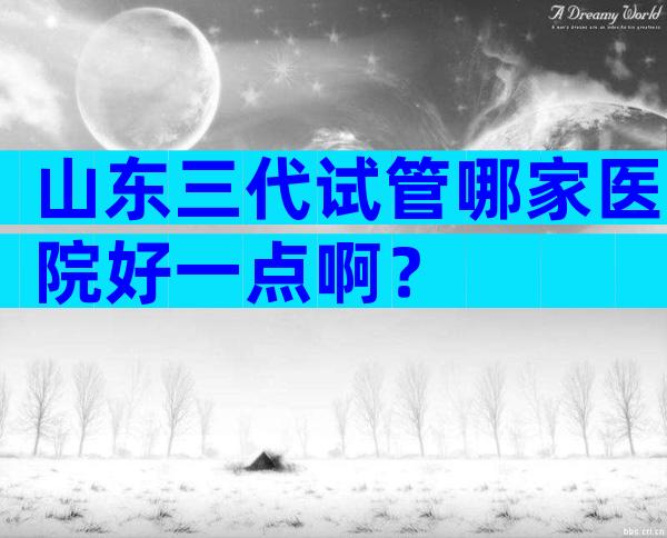 山东三代试管哪家医院好一点啊？