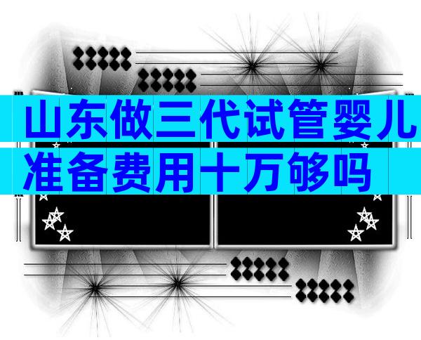 山东做三代试管婴儿准备费用十万够吗