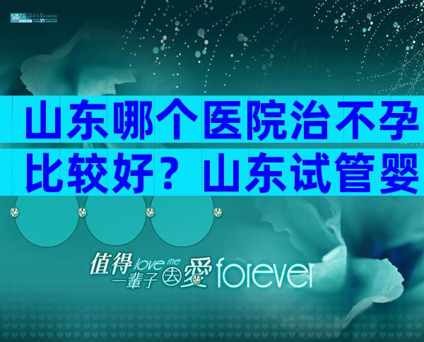 山东哪个医院治不孕比较好？山东试管婴儿医院排名