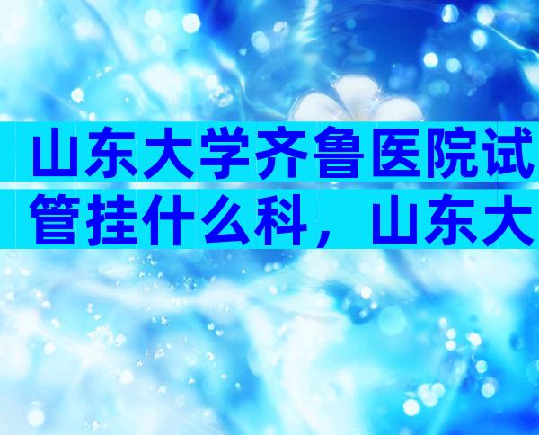 山东大学齐鲁医院试管挂什么科，山东大学齐鲁医院做试管的医生有哪几个