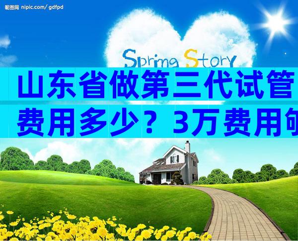 山东省做第三代试管费用多少？3万费用够吗？