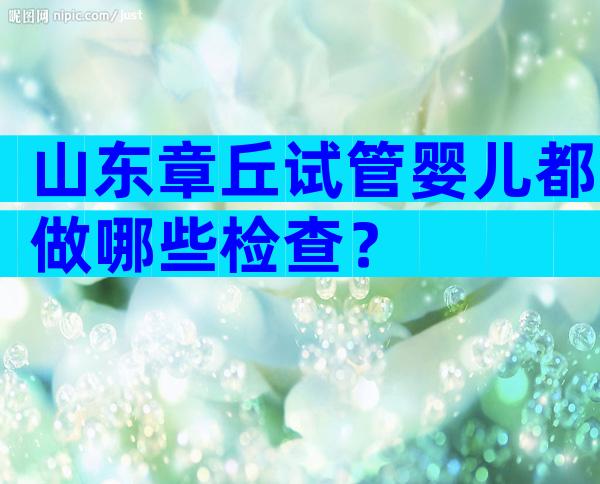 山东章丘试管婴儿都做哪些检查？