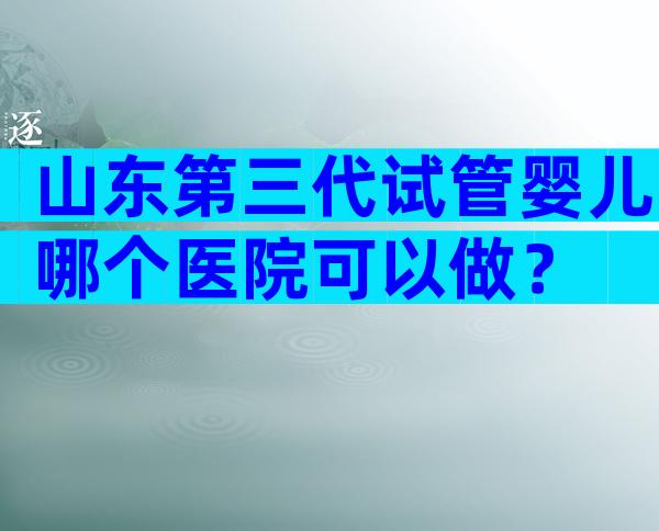 山东第三代试管婴儿哪个医院可以做？