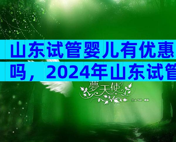 山东试管婴儿有优惠吗，2024年山东试管婴儿费用大约多少