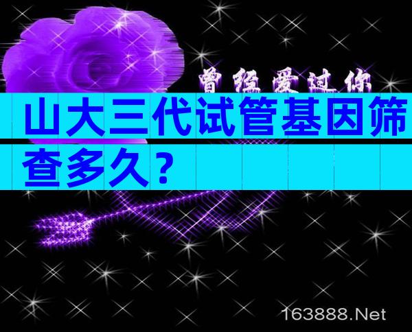 山大三代试管基因筛查多久？