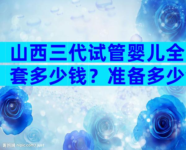 山西三代试管婴儿全套多少钱？准备多少钱才足够？