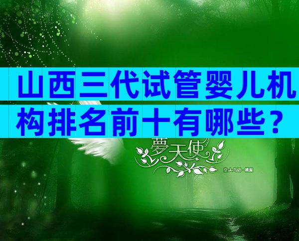 山西三代试管婴儿机构排名前十有哪些？附公立医院试管婴儿成功率