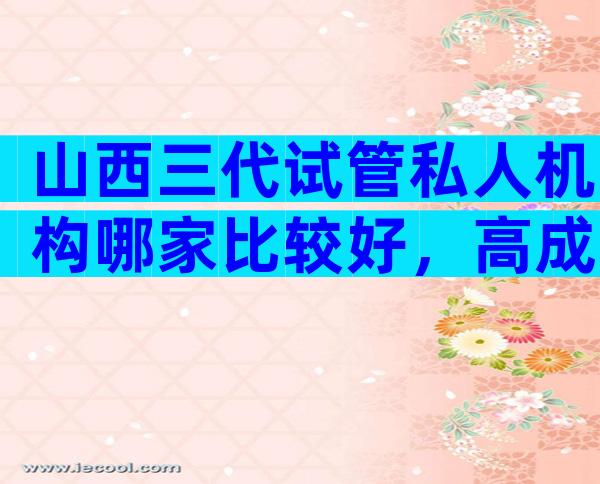 山西三代试管私人机构哪家比较好，高成功率靠不靠谱