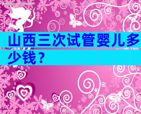 山西三次试管婴儿多少钱？