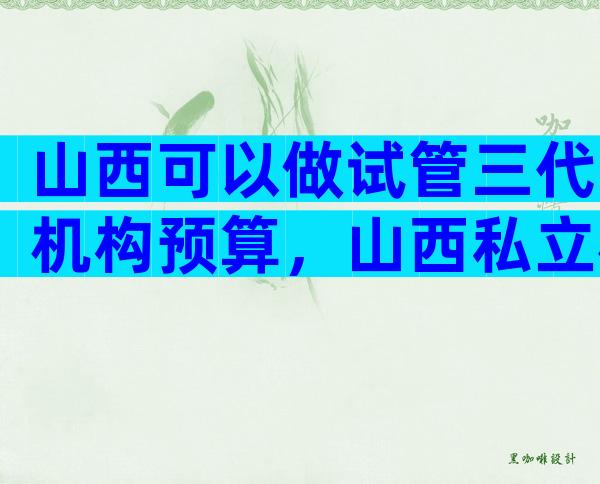 山西可以做试管三代机构预算，山西私立机构名单出炉