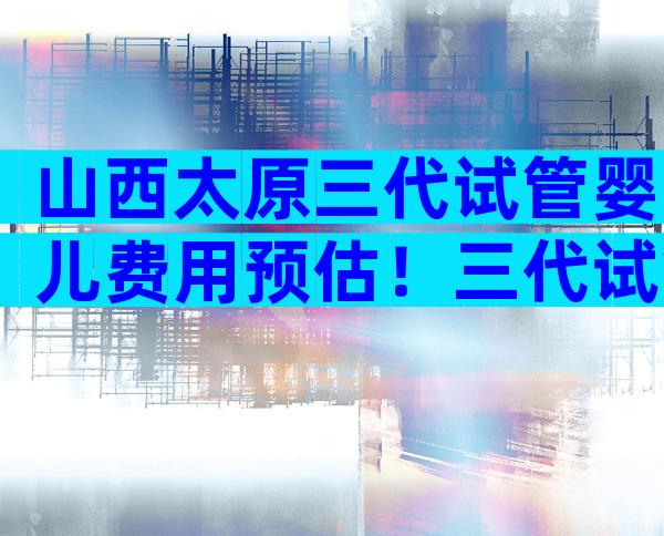 山西太原三代试管婴儿费用预估！三代试管婴儿价格一览！