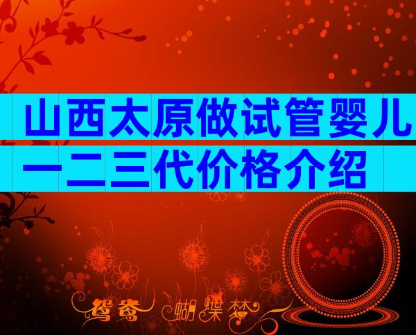 山西太原做试管婴儿一二三代价格介绍