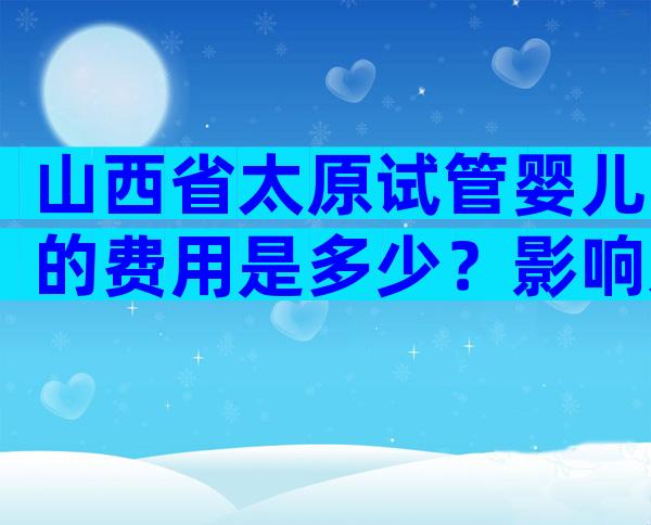 山西省太原试管婴儿的费用是多少？影响太原试管婴儿费用的因素！