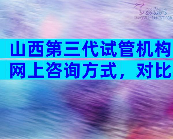 山西第三代试管机构网上咨询方式，对比过就知哪家好