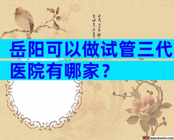 岳阳可以做试管三代医院有哪家？