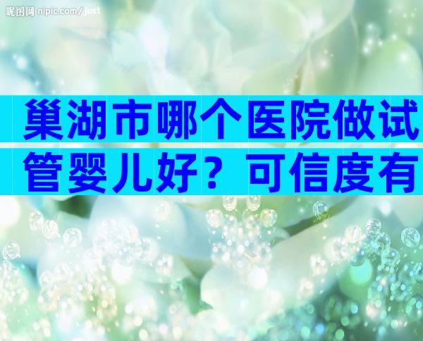 巢湖市哪个医院做试管婴儿好？可信度有多高？