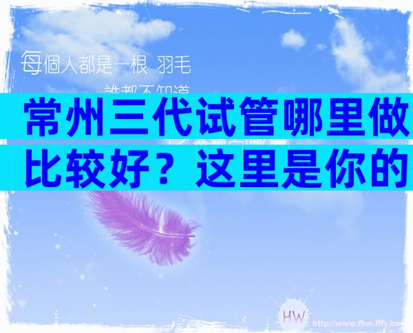 常州三代试管哪里做比较好？这里是你的答案！