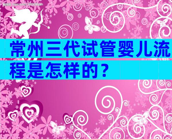 常州三代试管婴儿流程是怎样的？