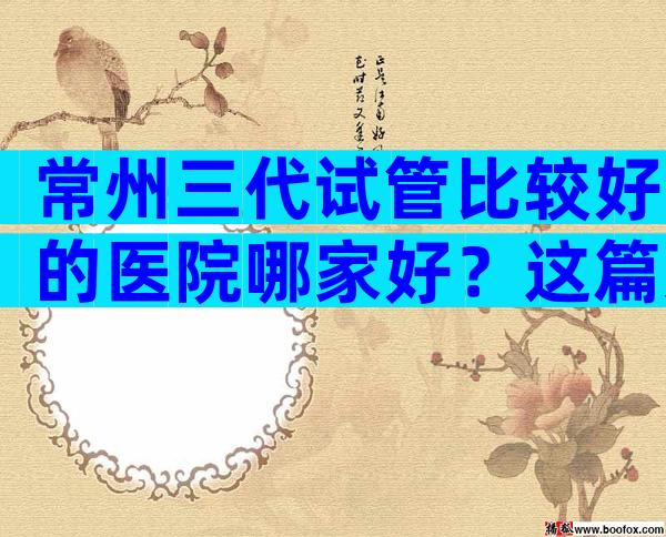 常州三代试管比较好的医院哪家好？这篇文章将为你揭示