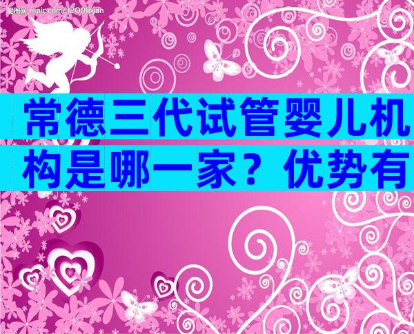 常德三代试管婴儿机构是哪一家？优势有哪些