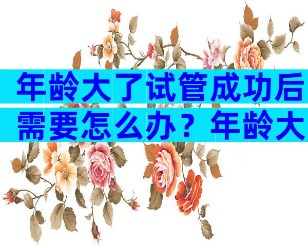 年龄大了试管成功后需要怎么办？年龄大的做试管能成功吗？