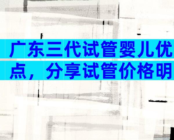 广东三代试管婴儿优点，分享试管价格明细