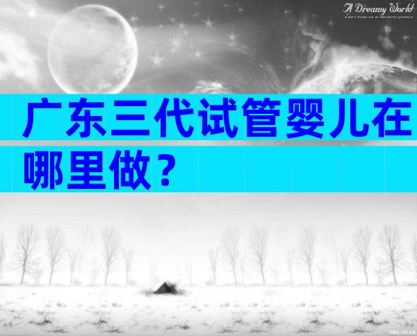 广东三代试管婴儿在哪里做？