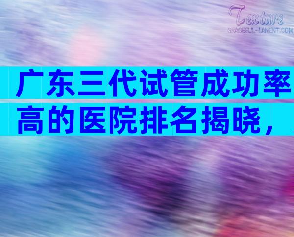 广东三代试管成功率高的医院排名揭晓，广东分娩医院推荐