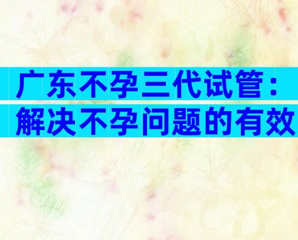 广东不孕三代试管：解决不孕问题的有效手段