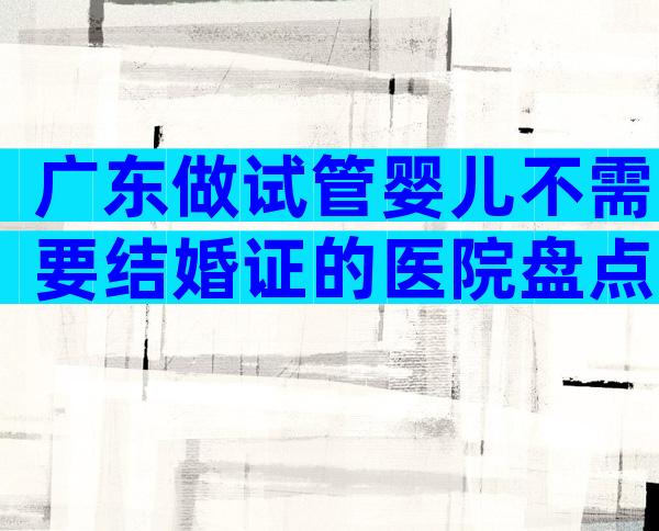 广东做试管婴儿不需要结婚证的医院盘点。