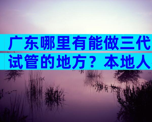 广东哪里有能做三代试管的地方？本地人都推荐这几家医院