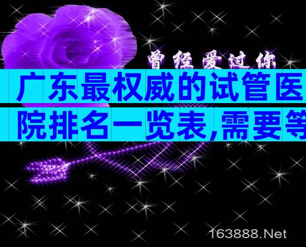 广东最权威的试管医院排名一览表,需要等多久？