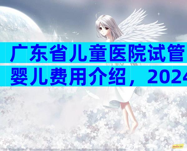 广东省儿童医院试管婴儿费用介绍，2024广东省妇幼保健院试管婴儿收费明细