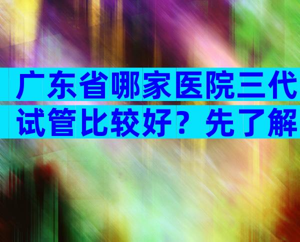 广东省哪家医院三代试管比较好？先了解再比较