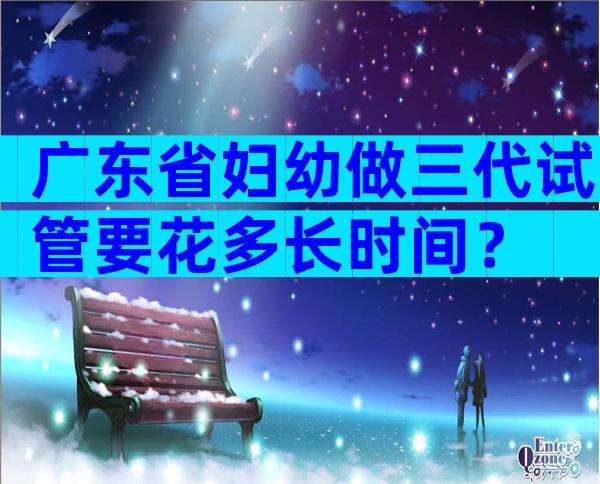 广东省妇幼做三代试管要花多长时间？