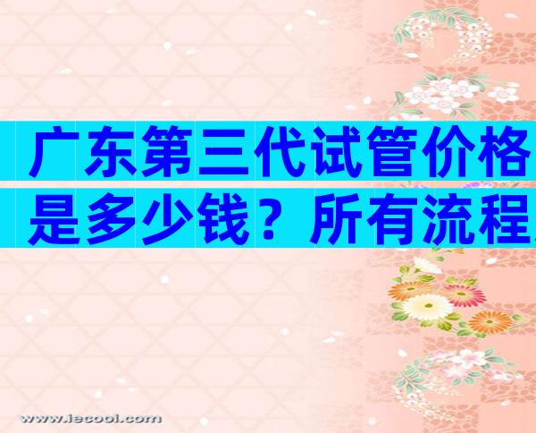 广东第三代试管价格是多少钱？所有流程走下来开销真不小