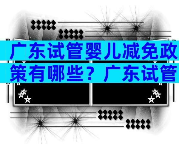 广东试管婴儿减免政策有哪些？广东试管婴儿医院排名及费用