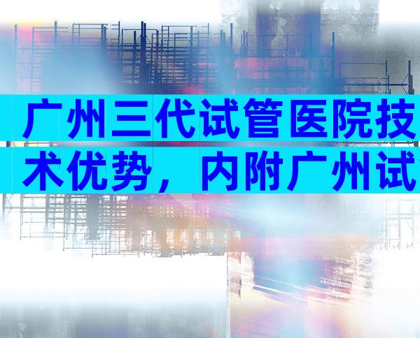 广州三代试管医院技术优势，内附广州试管婴儿费用