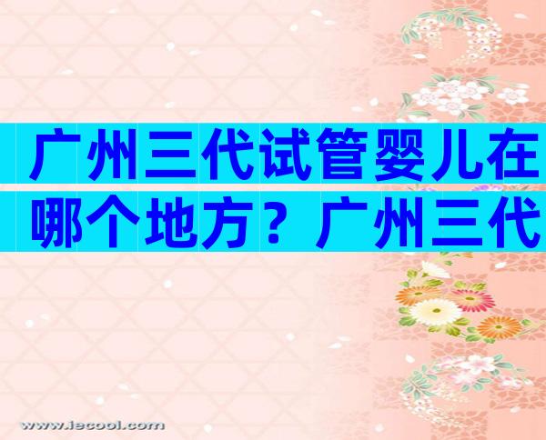 广州三代试管婴儿在哪个地方？广州三代试管婴儿在哪个地方好？