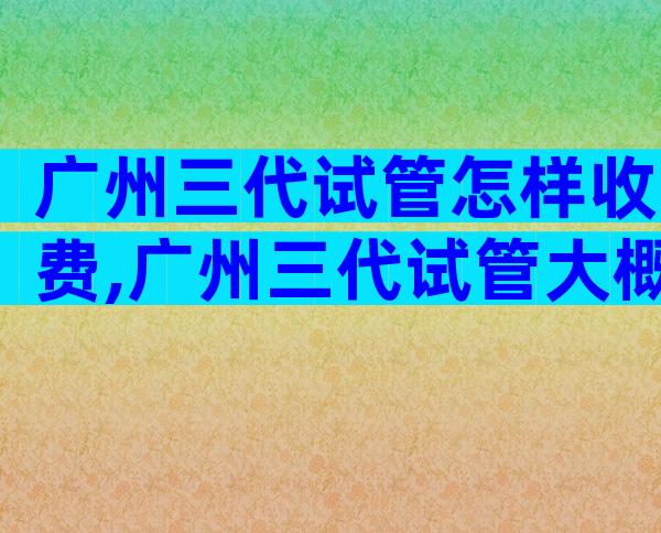 广州三代试管怎样收费,广州三代试管大概费用