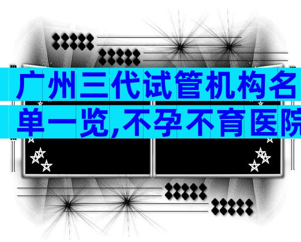 广州三代试管机构名单一览,不孕不育医院前三名参考