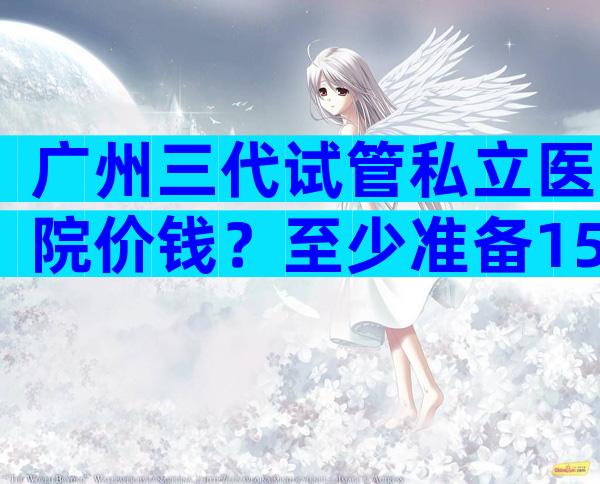 广州三代试管私立医院价钱？至少准备15万