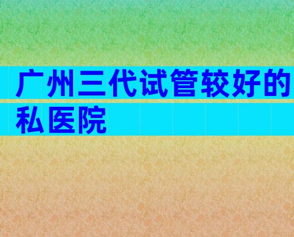 广州三代试管较好的私医院