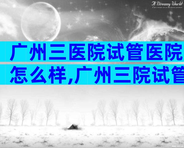 广州三医院试管医院怎么样,广州三院试管的成功率